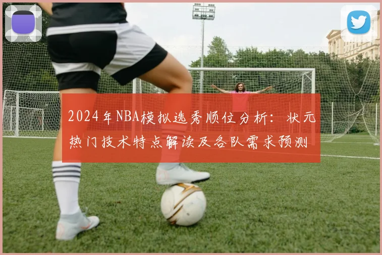 2024年NBA模拟选秀顺位分析：状元热门技术特点解读及各队需求预测