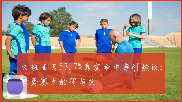 文班亚马53.7%真实命中率引热议：新秀赛季的得与失