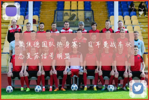 聚焦德国队热身赛：日耳曼战车状态复苏信号明显
