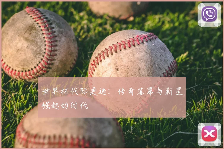 世界杯代际更迭：传奇落幕与新星崛起的时代