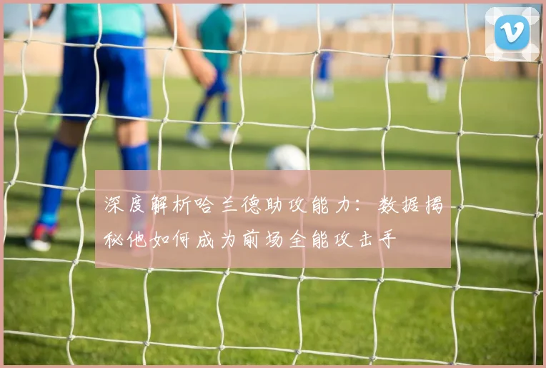 深度解析哈兰德助攻能力：数据揭秘他如何成为前场全能攻击手