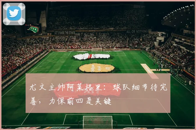尤文主帅阿莱格里：球队细节待完善，力保前四是关键