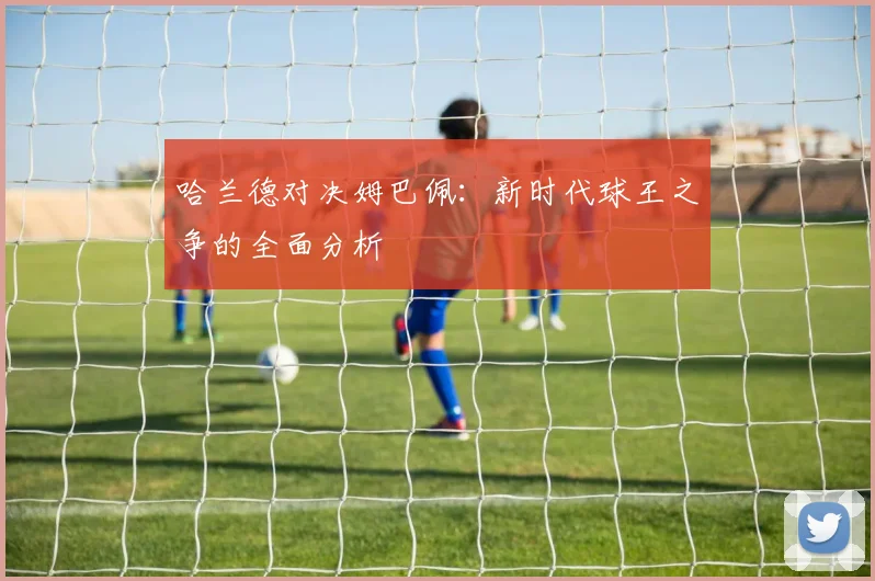 哈兰德对决姆巴佩：新时代球王之争的全面分析