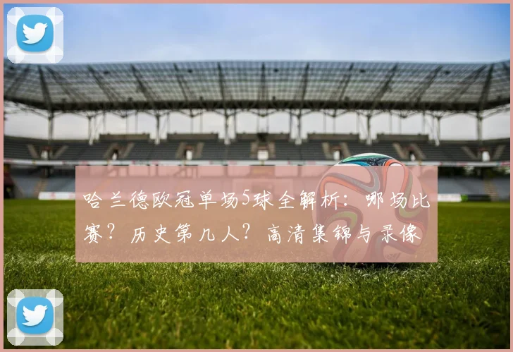 哈兰德欧冠单场5球全解析:哪场比赛?历史第几人?高清集锦与录像回放