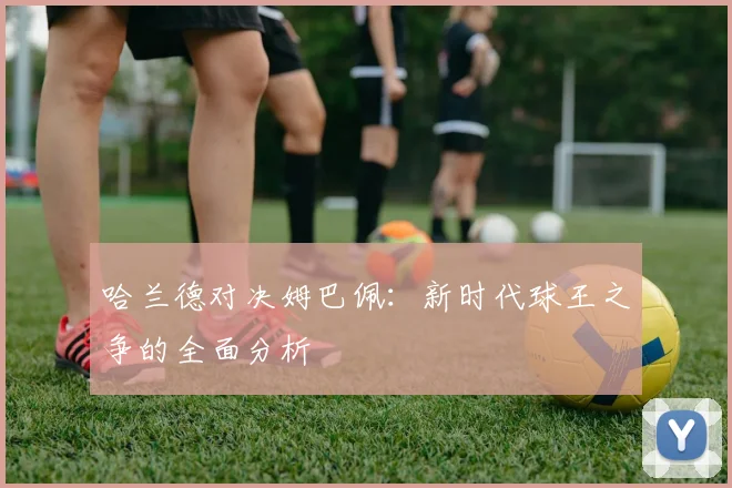 哈兰德对决姆巴佩：新时代球王之争的全面分析