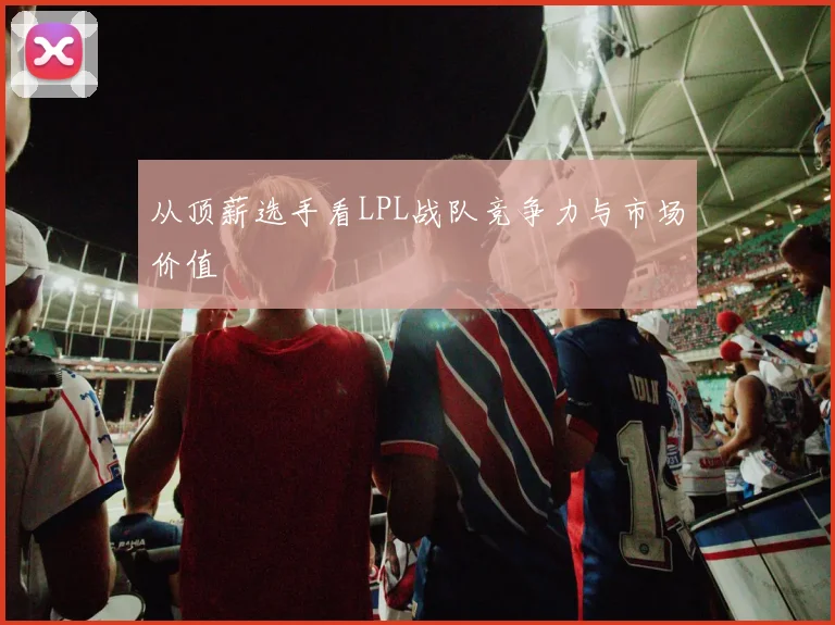 从顶薪选手看LPL战队竞争力与市场价值