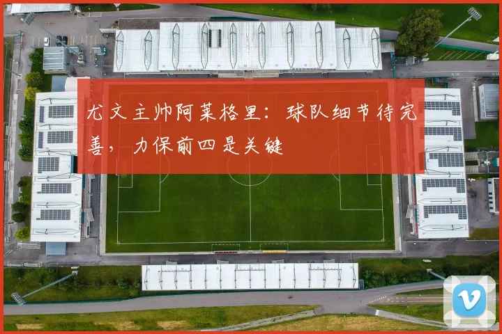 尤文主帅阿莱格里：球队细节待完善，力保前四是关键