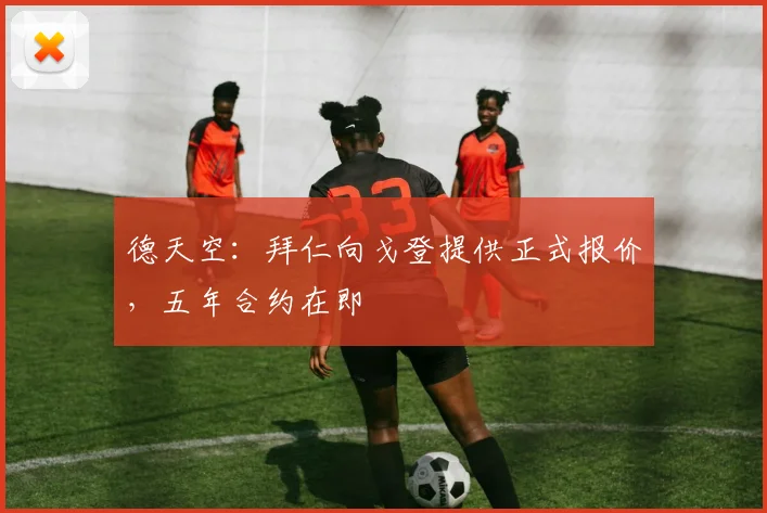 德天空：拜仁向戈登提供正式报价，五年合约在即