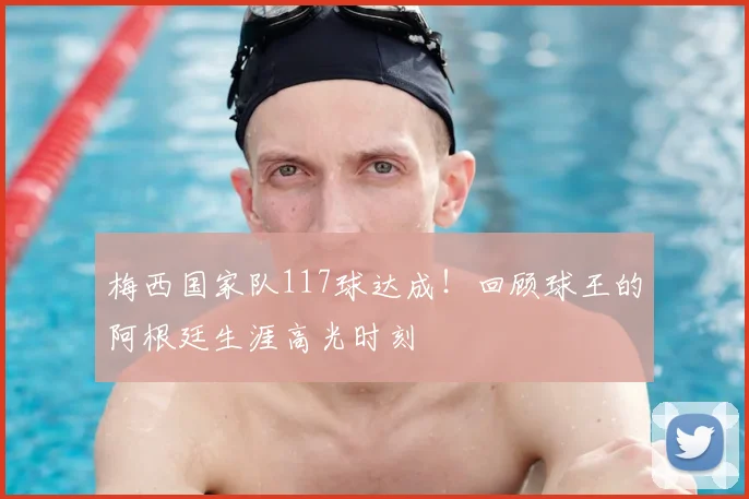 梅西国家队117球达成！回顾球王的阿根廷生涯高光时刻