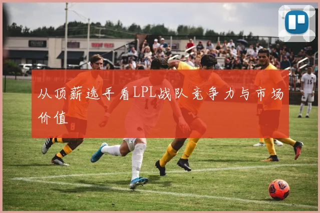 从顶薪选手看LPL战队竞争力与市场价值